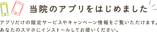 当院のアプリをはじめました アプリだけの限定サービスやキャンペーン情報をご覧いただけます。 あなたのスマホにインストールしてお使いください。